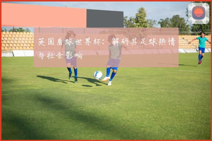 英国看球世界杯：解码其足球热情与社会影响