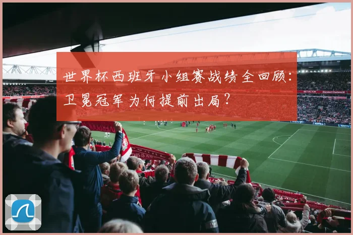 世界杯西班牙小组赛战绩全回顾：卫冕冠军为何提前出局？